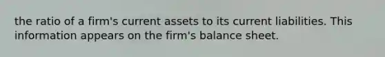 the ratio of a firm's current assets to its current liabilities. This information appears on the firm's balance sheet.