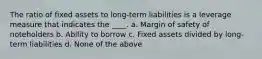 The ratio of fixed assets to long-term liabilities is a leverage measure that indicates the ____. a. Margin of safety of noteholders b. Ability to borrow c. Fixed assets divided by long-term liabilities d. None of the above