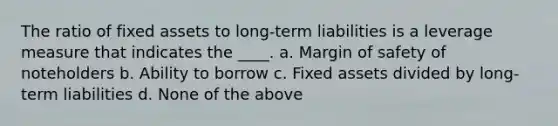 The ratio of fixed assets to long-term liabilities is a leverage measure that indicates the ____. a. <a href='https://www.questionai.com/knowledge/kzdyOdD4hN-margin-of-safety' class='anchor-knowledge'>margin of safety</a> of noteholders b. Ability to borrow c. Fixed assets divided by long-term liabilities d. None of the above