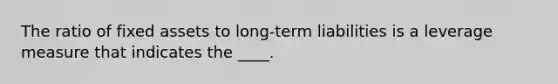 The ratio of fixed assets to long-term liabilities is a leverage measure that indicates the ____.