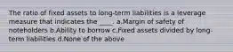 The ratio of fixed assets to long-term liabilities is a leverage measure that indicates the ____. a.Margin of safety of noteholders b.Ability to borrow c.Fixed assets divided by long-term liabilities d.None of the above