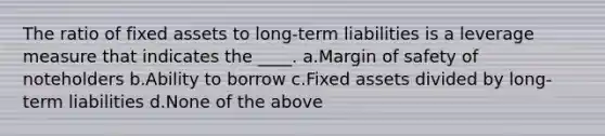 The ratio of fixed assets to long-term liabilities is a leverage measure that indicates the ____. a.Margin of safety of noteholders b.Ability to borrow c.Fixed assets divided by long-term liabilities d.None of the above