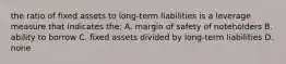 the ratio of fixed assets to long-term liabilities is a leverage measure that indicates the: A. margin of safety of noteholders B. ability to borrow C. fixed assets divided by long-term liabilities D. none