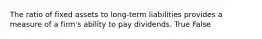 The ratio of fixed assets to long-term liabilities provides a measure of a firm's ability to pay dividends. True False