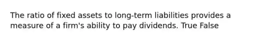 The ratio of fixed assets to long-term liabilities provides a measure of a firm's ability to pay dividends. True False