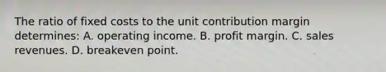 The ratio of fixed costs to the unit contribution margin determines: A. operating income. B. profit margin. C. sales revenues. D. breakeven point.