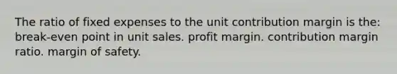 The ratio of fixed expenses to the unit contribution margin is the: break-even point in unit sales. profit margin. contribution margin ratio. margin of safety.