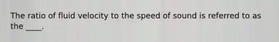 The ratio of fluid velocity to the speed of sound is referred to as the ____.