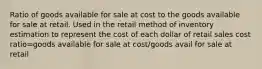 Ratio of goods available for sale at cost to the goods available for sale at retail. Used in the retail method of inventory estimation to represent the cost of each dollar of retail sales cost ratio=goods available for sale at cost/goods avail for sale at retail