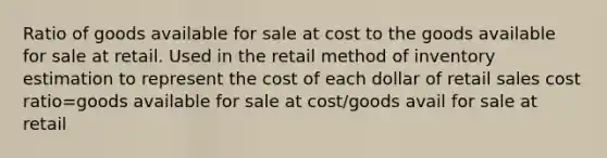 Ratio of goods available for sale at cost to the goods available for sale at retail. Used in the retail method of inventory estimation to represent the cost of each dollar of retail sales cost ratio=goods available for sale at cost/goods avail for sale at retail