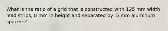 What is the ratio of a grid that is constructed with 125 mm width lead strips, 8 mm in height and separated by .5 mm aluminum spacers?