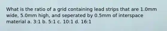 What is the ratio of a grid containing lead strips that are 1.0mm wide, 5.0mm high, and seperated by 0.5mm of interspace material a. 3:1 b. 5:1 c. 10:1 d. 16:1