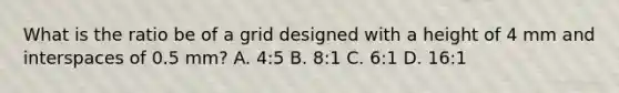 What is the ratio be of a grid designed with a height of 4 mm and interspaces of 0.5 mm? A. 4:5 B. 8:1 C. 6:1 D. 16:1