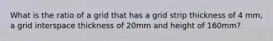 What is the ratio of a grid that has a grid strip thickness of 4 mm, a grid interspace thickness of 20mm and height of 160mm?