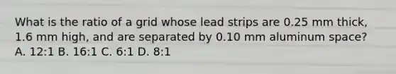 What is the ratio of a grid whose lead strips are 0.25 mm thick, 1.6 mm high, and are separated by 0.10 mm aluminum space? A. 12:1 B. 16:1 C. 6:1 D. 8:1