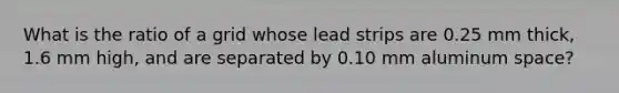 What is the ratio of a grid whose lead strips are 0.25 mm thick, 1.6 mm high, and are separated by 0.10 mm aluminum space?