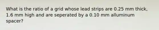 What is the ratio of a grid whose lead strips are 0.25 mm thick, 1.6 mm high and are seperated by a 0.10 mm alluminum spacer?