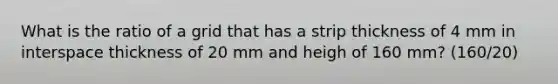 What is the ratio of a grid that has a strip thickness of 4 mm in interspace thickness of 20 mm and heigh of 160 mm? (160/20)