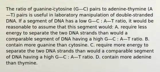 The ratio of guanine-cytosine (G—C) pairs to adenine-thymine (A—T) pairs is useful in laboratory manipulation of double-stranded DNA. If a segment of DNA has a low G—C : A—T ratio, it would be reasonable to assume that this segment would: A. require less energy to separate the two DNA strands than would a comparable segment of DNA having a high G—C : A—T ratio. B. contain more guanine than cytosine. C. require more energy to separate the two DNA strands than would a comparable segment of DNA having a high G—C : A—T ratio. D. contain more adenine than thymine.