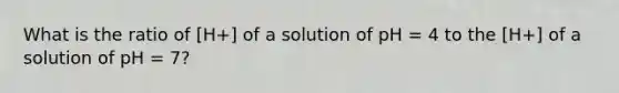 What is the ratio of [H+] of a solution of pH = 4 to the [H+] of a solution of pH = 7?