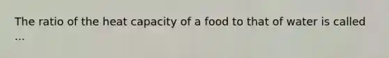 The ratio of the heat capacity of a food to that of water is called ...