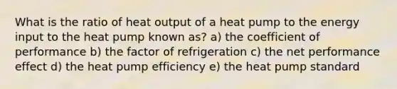 What is the ratio of heat output of a heat pump to the energy input to the heat pump known as? a) the coefficient of performance b) the factor of refrigeration c) the net performance effect d) the heat pump efficiency e) the heat pump standard