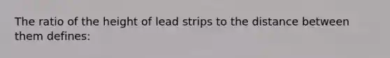 The ratio of the height of lead strips to the distance between them defines: