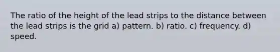 The ratio of the height of the lead strips to the distance between the lead strips is the grid a) pattern. b) ratio. c) frequency. d) speed.