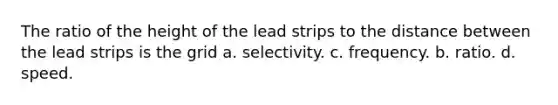 The ratio of the height of the lead strips to the distance between the lead strips is the grid a. selectivity. c. frequency. b. ratio. d. speed.