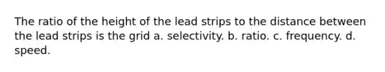 The ratio of the height of the lead strips to the distance between the lead strips is the grid a. selectivity. b. ratio. c. frequency. d. speed.