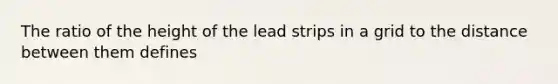 The ratio of the height of the lead strips in a grid to the distance between them defines