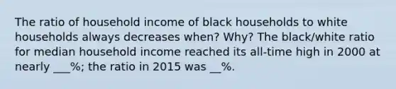 The ratio of household income of black households to white households always decreases when? Why? The black/white ratio for median household income reached its all-time high in 2000 at nearly ___%; the ratio in 2015 was __%.