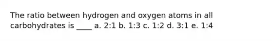 The ratio between hydrogen and oxygen atoms in all carbohydrates is ____ a. 2:1 b. 1:3 c. 1:2 d. 3:1 e. 1:4