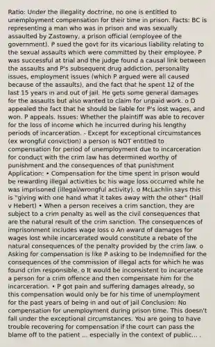 Ratio: Under the illegality doctrine, no one is entitled to unemployment compensation for their time in prison. Facts: BC is representing a man who was in prison and was sexually assaulted by Zastowny, a prison official (employee of the government). P sued the govt for its vicarious liability relating to the sexual assaults which were committed by their employee. P was successful at trial and the judge found a causal link between the assaults and P's subsequent drug addiction, personality issues, employment issues (which P argued were all caused because of the assaults), and the fact that he spent 12 of the last 15 years in and out of jail. He gets some general damages for the assaults but also wanted to claim for unpaid work. o D appealed the fact that he should be liable for P's lost wages, and won. P appeals. Issues: Whether the plaintiff was able to recover for the loss of income which he incurred during his lengthy periods of incarceration. - Except for exceptional circumstances (ex wrongful conviction) a person is NOT entitled to compensation for period of unemployment due to incarceration for conduct with the crim law has determined worthy of punishment and the consequences of that punishment Application: • Compensation for the time spent in prison would be rewarding illegal activities bc his wage loss occurred while he was imprisoned (illegal/wrongful activity). o McLachlin says this is "giving with one hand what it takes away with the other" (Hall v Hebert) • When a person receives a crim sanction, they are subject to a crim penalty as well as the civil consequences that are the natural result of the crim sanction. The consequences of imprisonment includes wage loss o An award of damages for wages lost while incarcerated would constitute a rebate of the natural consequences of the penalty provided by the crim law. o Asking for compensation is like P asking to be indemnified for the consequences of the commission of illegal acts for which he was found crim responsible. o It would be inconsistent to incarcerate a person for a crim offence and then compensate him for the incarceration. • P got pain and suffering damages already, so this compensation would only be for his time of unemployment for the past years of being in and out of jail Conclusion: No compensation for unemployment during prison time. This doesn't fall under the exceptional circumstances. You are going to have trouble recovering for compensation if the court can pass the blame off to the patient ... especially in the context of public... .