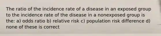 The ratio of the incidence rate of a disease in an exposed group to the incidence rate of the disease in a nonexposed group is the: a) odds ratio b) relative risk c) population risk difference d) none of these is correct