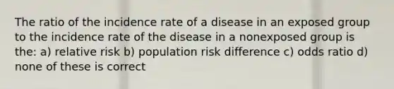 The ratio of the incidence rate of a disease in an exposed group to the incidence rate of the disease in a nonexposed group is the: a) relative risk b) population risk difference c) odds ratio d) none of these is correct