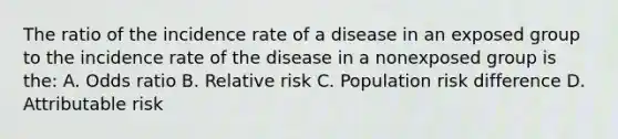 The ratio of the incidence rate of a disease in an exposed group to the incidence rate of the disease in a nonexposed group is the: A. Odds ratio B. Relative risk C. Population risk difference D. Attributable risk