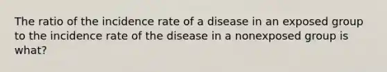 The ratio of the incidence rate of a disease in an exposed group to the incidence rate of the disease in a nonexposed group is what?