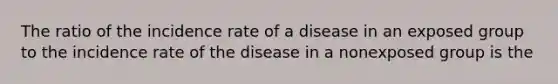 The ratio of the incidence rate of a disease in an exposed group to the incidence rate of the disease in a nonexposed group is the