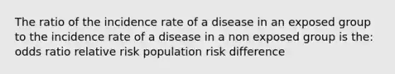 The ratio of the incidence rate of a disease in an exposed group to the incidence rate of a disease in a non exposed group is the: odds ratio relative risk population risk difference