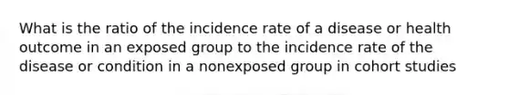 What is the ratio of the incidence rate of a disease or health outcome in an exposed group to the incidence rate of the disease or condition in a nonexposed group in cohort studies