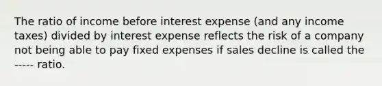 The ratio of income before interest expense (and any income taxes) divided by interest expense reflects the risk of a company not being able to pay fixed expenses if sales decline is called the ----- ratio.