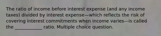 The ratio of income before interest expense (and any income taxes) divided by interest expense—which reflects the risk of covering interest commitments when income varies—is called the ____________ ratio. Multiple choice question.