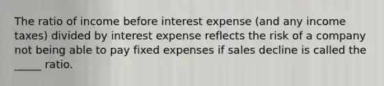 The ratio of income before interest expense (and any income taxes) divided by interest expense reflects the risk of a company not being able to pay fixed expenses if sales decline is called the _____ ratio.