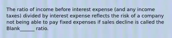 The ratio of income before interest expense (and any income taxes) divided by interest expense reflects the risk of a company not being able to pay fixed expenses if sales decline is called the Blank______ ratio.