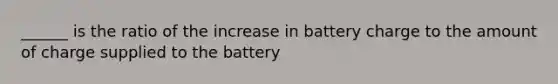 ______ is the ratio of the increase in battery charge to the amount of charge supplied to the battery