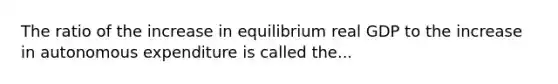 The ratio of the increase in equilibrium real GDP to the increase in autonomous expenditure is called the...