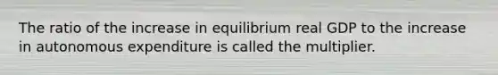 The ratio of the increase in equilibrium real GDP to the increase in autonomous expenditure is called the multiplier.