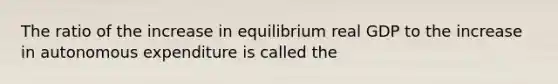 The ratio of the increase in equilibrium real GDP to the increase in autonomous expenditure is called the