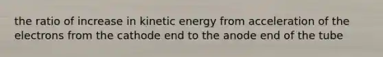 the ratio of increase in kinetic energy from acceleration of the electrons from the cathode end to the anode end of the tube